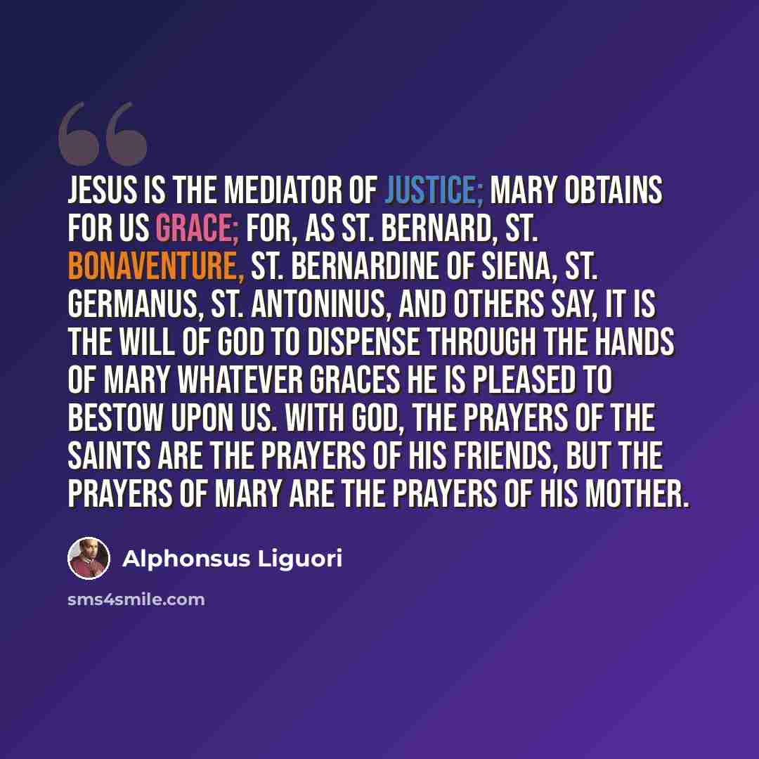 “Jesus is the mediator of justice; Mary obtains for us grace; for, as St. Bernard, St. Bonaventure, St. Bernardine of Siena, St. Germanus, St. Antoninus, and others say, it is the will of God to dispense through the hands of Mary whatever graces he is pleased to bestow upon us. With God, the…” quote by Alphonsus Liguori