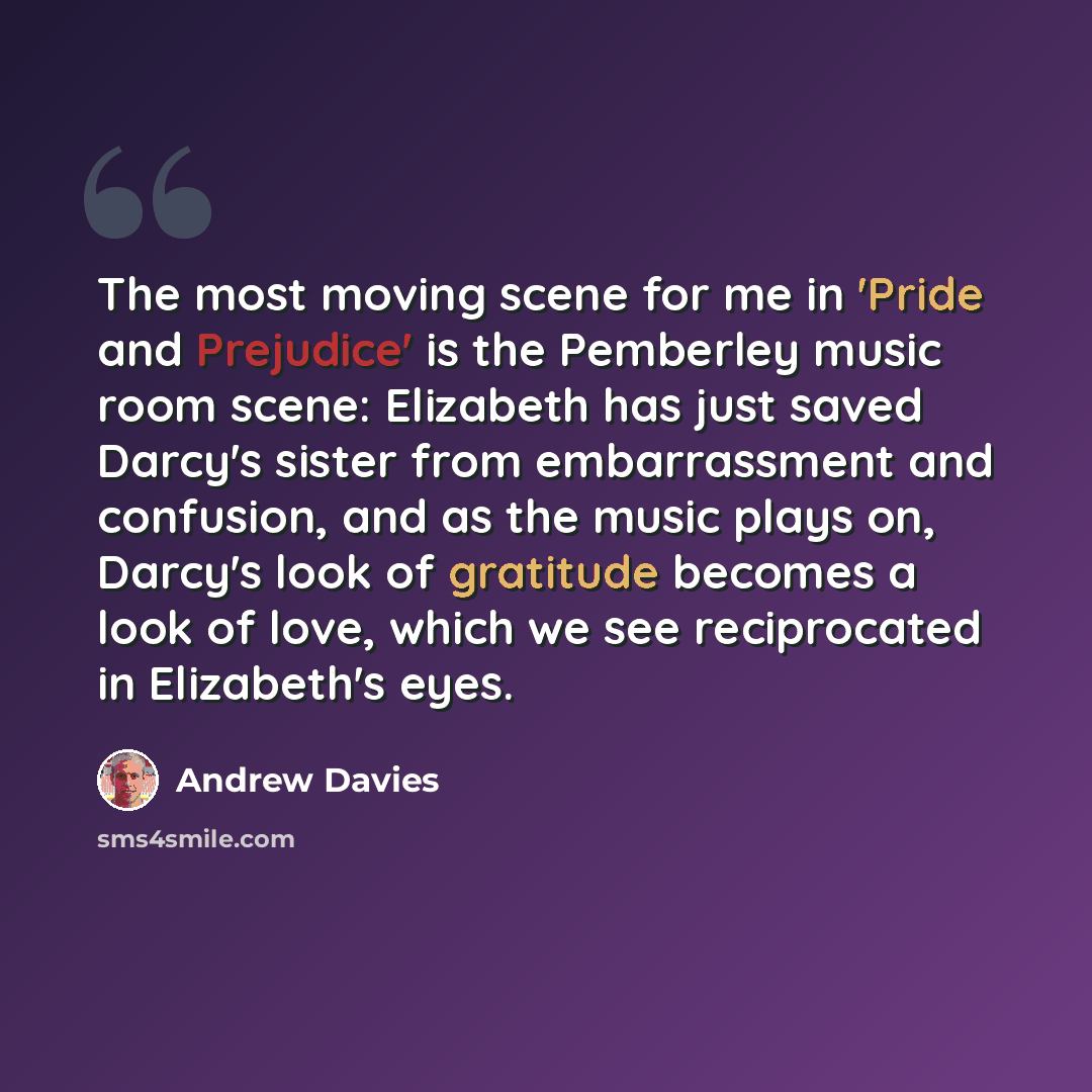 “The most moving scene for me in 'Pride and Prejudice' is the Pemberley music room scene: Elizabeth has just saved Darcy's sister from embarrassment and confusion, and as the music plays on, Darcy's look of gratitude becomes a look of love, which we see reciprocated in Elizabeth's eyes.” quote by Andrew Davies