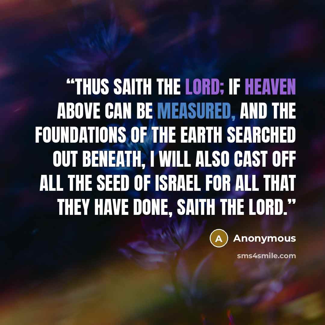 “Thus saith the LORD; If heaven above can be measured, and the foundations of the earth searched out beneath, I will also cast off all the seed of Israel for all that they have done, saith the LORD.” quote by Anonymous
