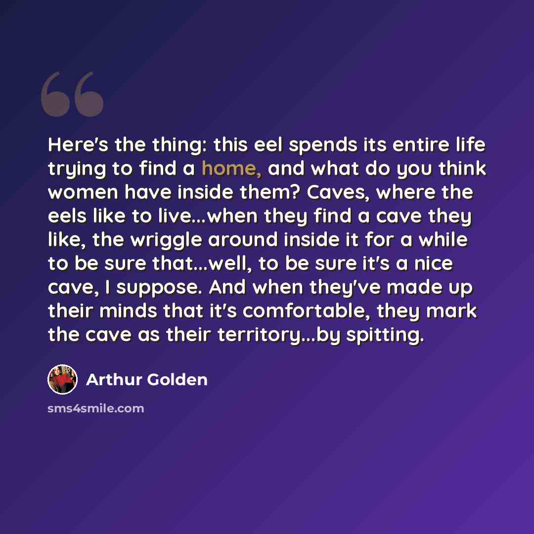 “Here's the thing: this eel spends its entire life trying to find a home, and what do you think women have inside them? Caves, where the eels like to live...when they find a cave they like, the wriggle around inside it for a while to be sure that...well, to be sure it's a nice cave, I suppose. And…” quote by Arthur Golden