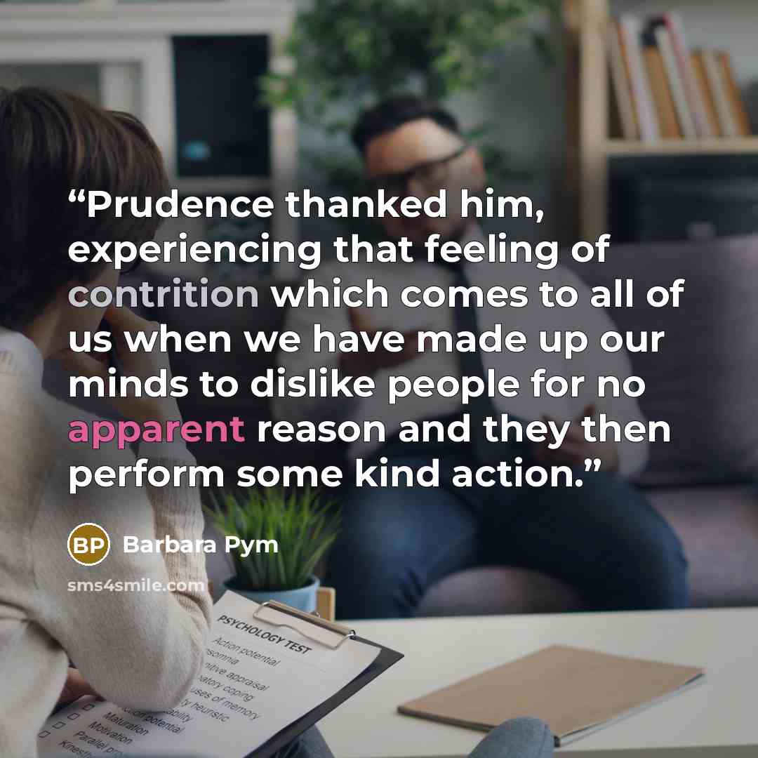 “Prudence thanked him, experiencing that feeling of contrition which comes to all of us when we have made up our minds to dislike people for no apparent reason and they then perform some kind action.” quote by Barbara Pym