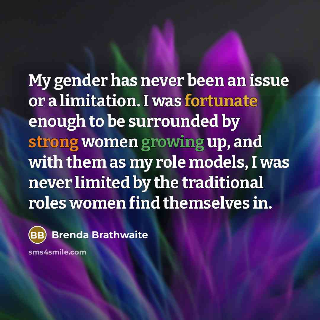 “My gender has never been an issue or a limitation. I was fortunate enough to be surrounded by strong women growing up, and with them as my role models, I was never limited by the traditional roles women find themselves in.” quote by Brenda Brathwaite
