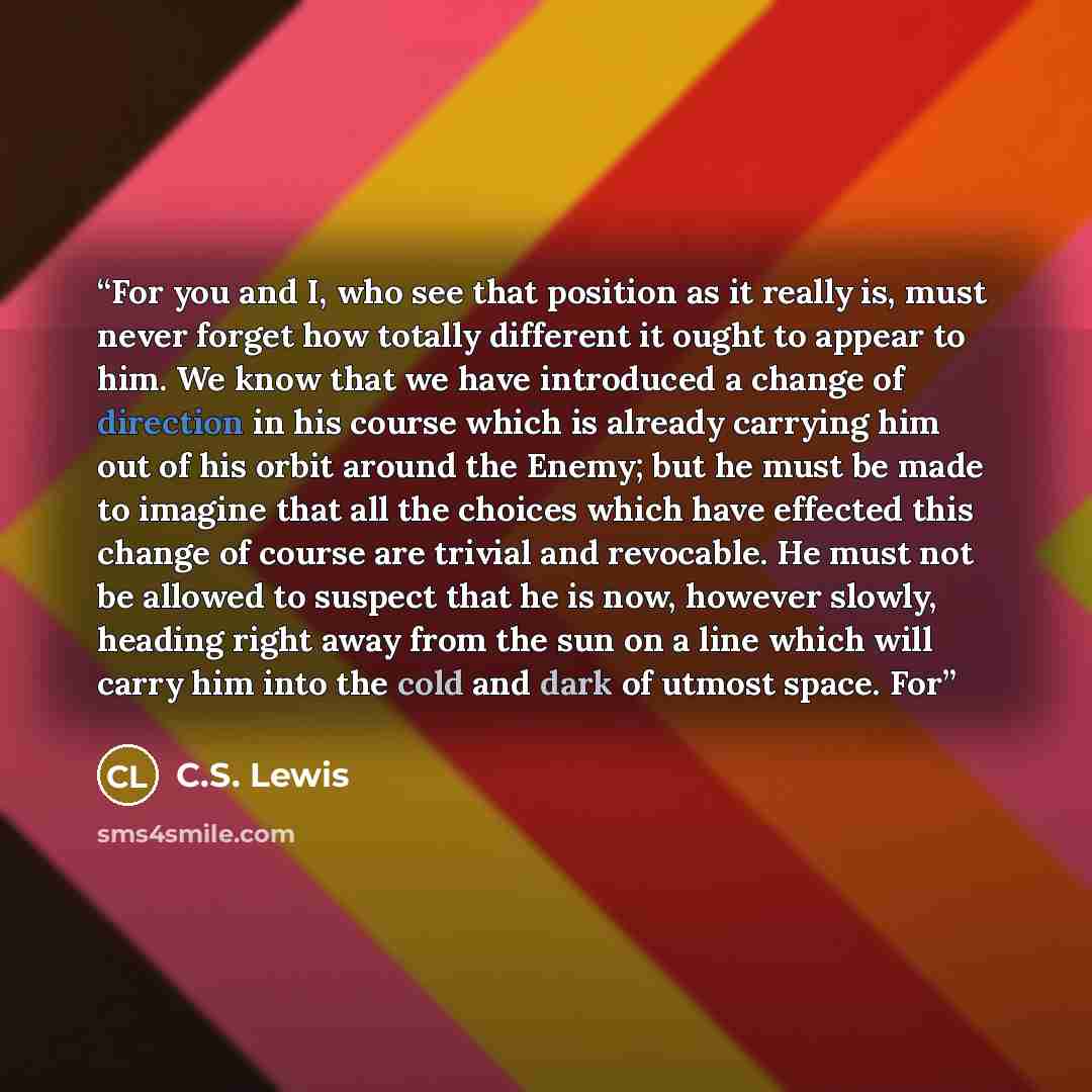 “For you and I, who see that position as it really is, must never forget how totally different it ought to appear to him. We know that we have introduced a change of direction in his course which is already carrying him out of his orbit around the Enemy; but he must be made to imagine that all the…” quote by C.S. Lewis