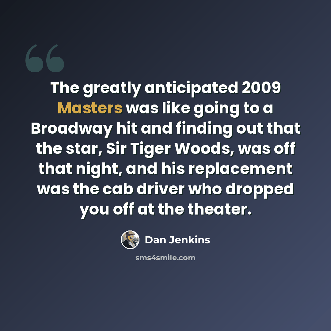 “The greatly anticipated 2009 Masters was like going to a Broadway hit and finding out that the star, Sir Tiger Woods, was off that night, and his replacement was the cab driver who dropped you off at the theater.” quote by Dan Jenkins