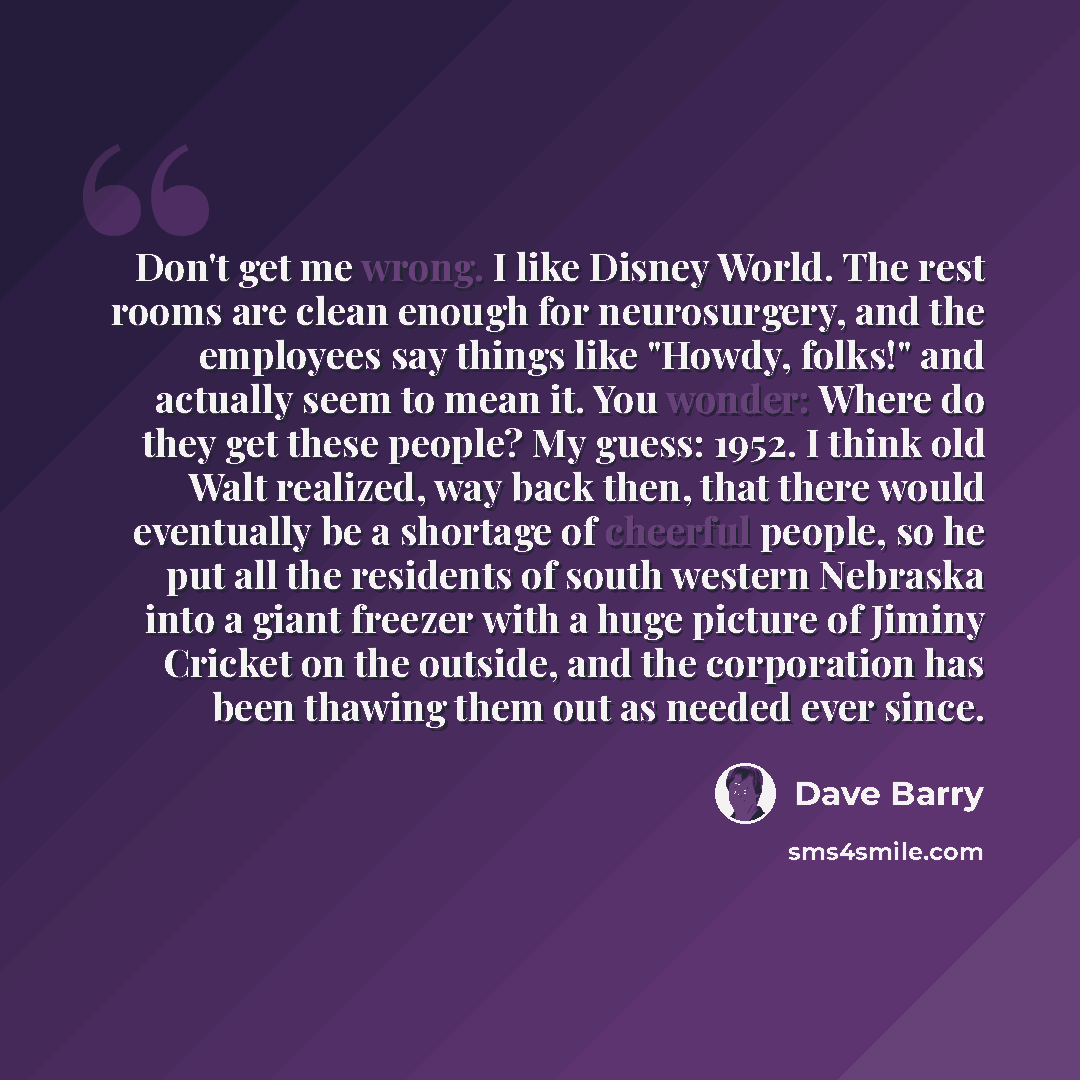 “Don't get me wrong. I like Disney World. The rest rooms are clean enough for neurosurgery, and the employees say things like "Howdy, folks!" and actually seem to mean it. You wonder: Where do they get these people? My guess: 1952. I think old Walt realized, way back then, that there would…” quote by Dave Barry