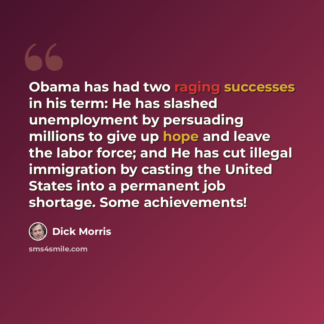 “Obama has had two raging successes in his term: He has slashed unemployment by persuading millions to give up hope and leave the labor force; and He has cut illegal immigration by casting the United States into a permanent job shortage. Some achievements!” quote by Dick Morris