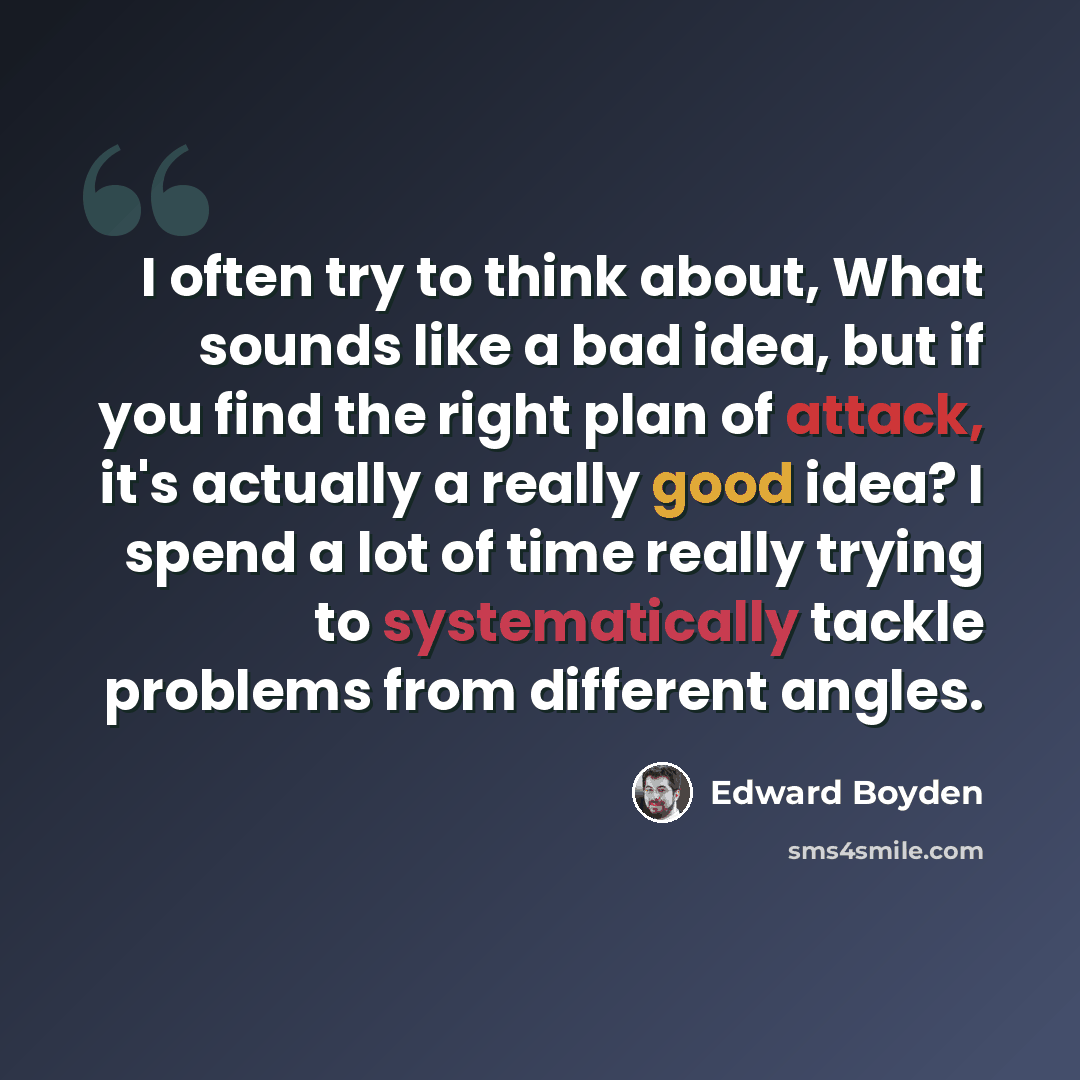 “I often try to think about, What sounds like a bad idea, but if you find the right plan of attack, it's actually a really good idea? I spend a lot of time really trying to systematically tackle problems from different angles.” quote by Edward Boyden