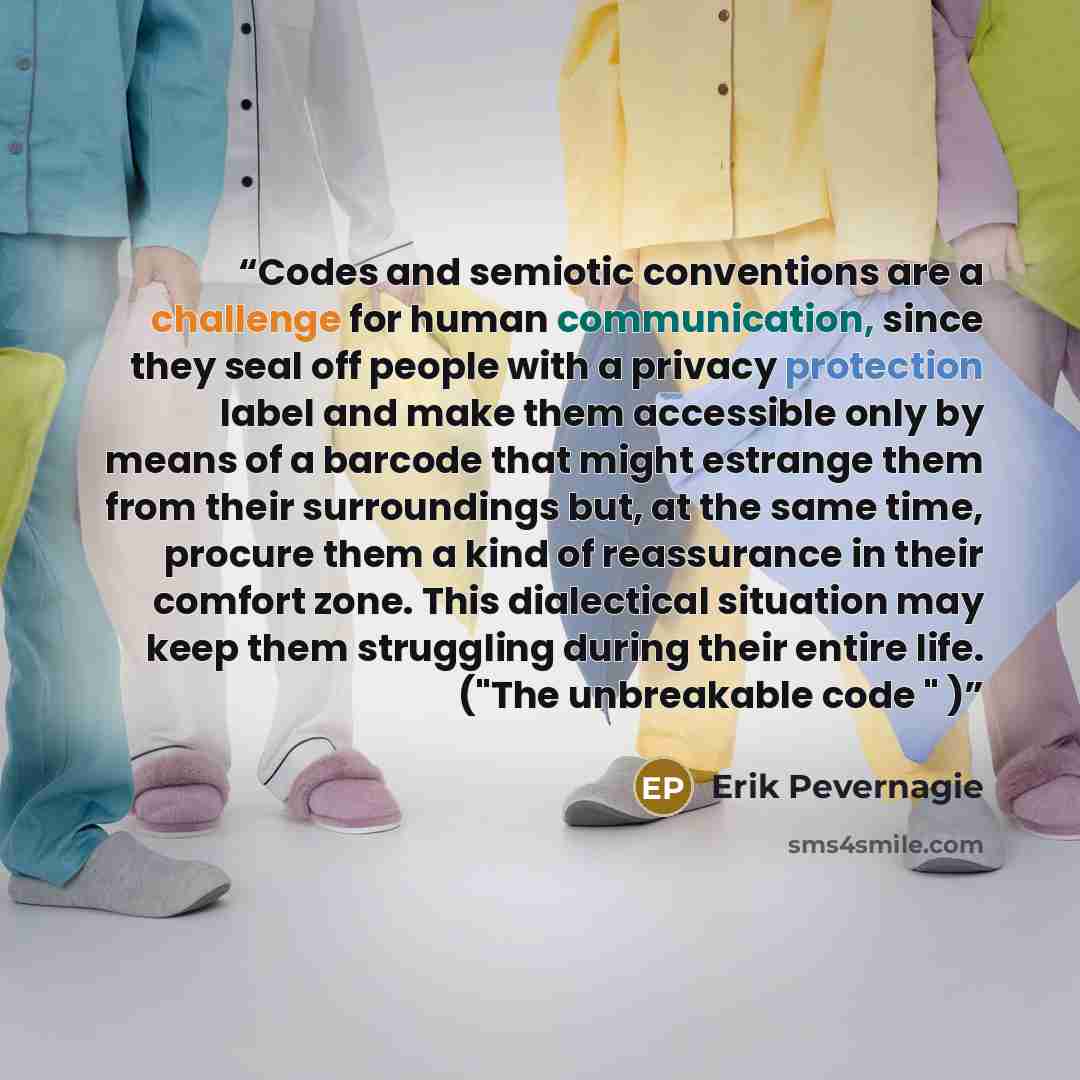“Codes and semiotic conventions are a challenge for human communication, since they seal off people with a privacy protection label and make them accessible only by means of a barcode that might estrange them from their surroundings but, at the same time, procure them a kind of reassurance in their…” quote by Erik Pevernagie