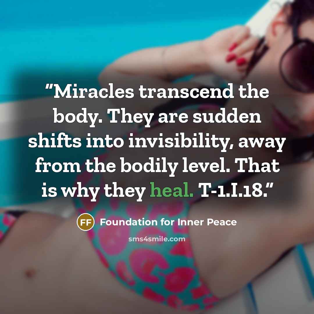 “Miracles transcend the body. They are sudden shifts into invisibility, away from the bodily level. That is why they heal. T-1.I.18.” quote by Foundation for Inner Peace