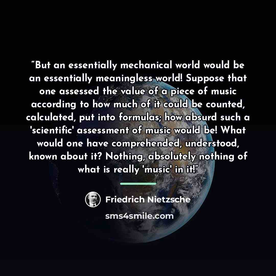 “But an essentially mechanical world would be an essentially meaningless world! Suppose that one assessed the value of a piece of music according to how much of it could be counted, calculated, put into formulas; how absurd such a 'scientific' assessment of music would be! What would one have…” quote by Friedrich Nietzsche