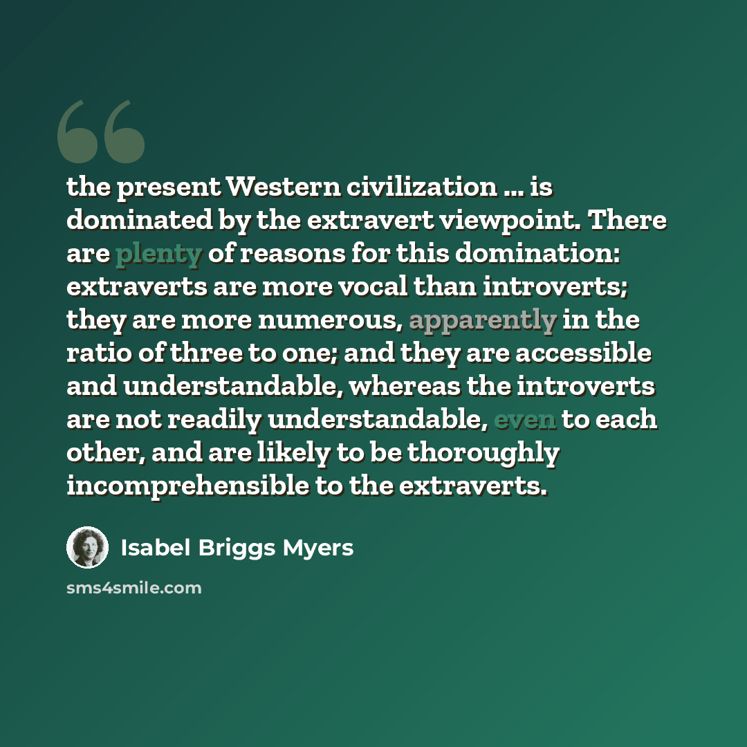 “the present Western civilization ... is dominated by the extravert viewpoint. There are plenty of reasons for this domination: extraverts are more vocal than introverts; they are more numerous, apparently in the ratio of three to one; and they are accessible and understandable, whereas the…” quote by Isabel Briggs Myers