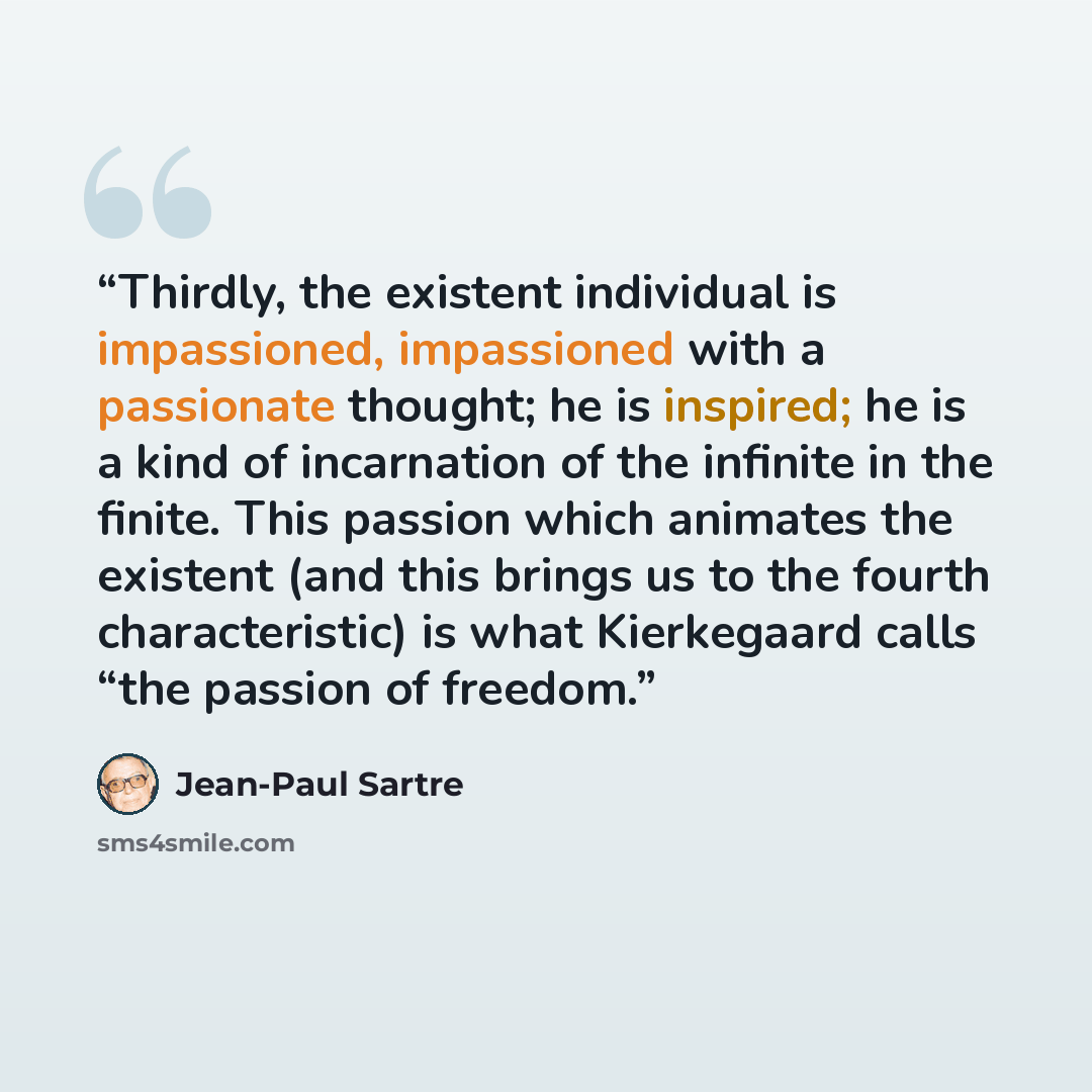 “Thirdly, the existent individual is impassioned, impassioned with a passionate thought; he is inspired; he is a kind of incarnation of the infinite in the finite. This passion which animates the existent (and this brings us to the fourth characteristic) is what Kierkegaard calls “the passion of…” quote by Jean-Paul Sartre