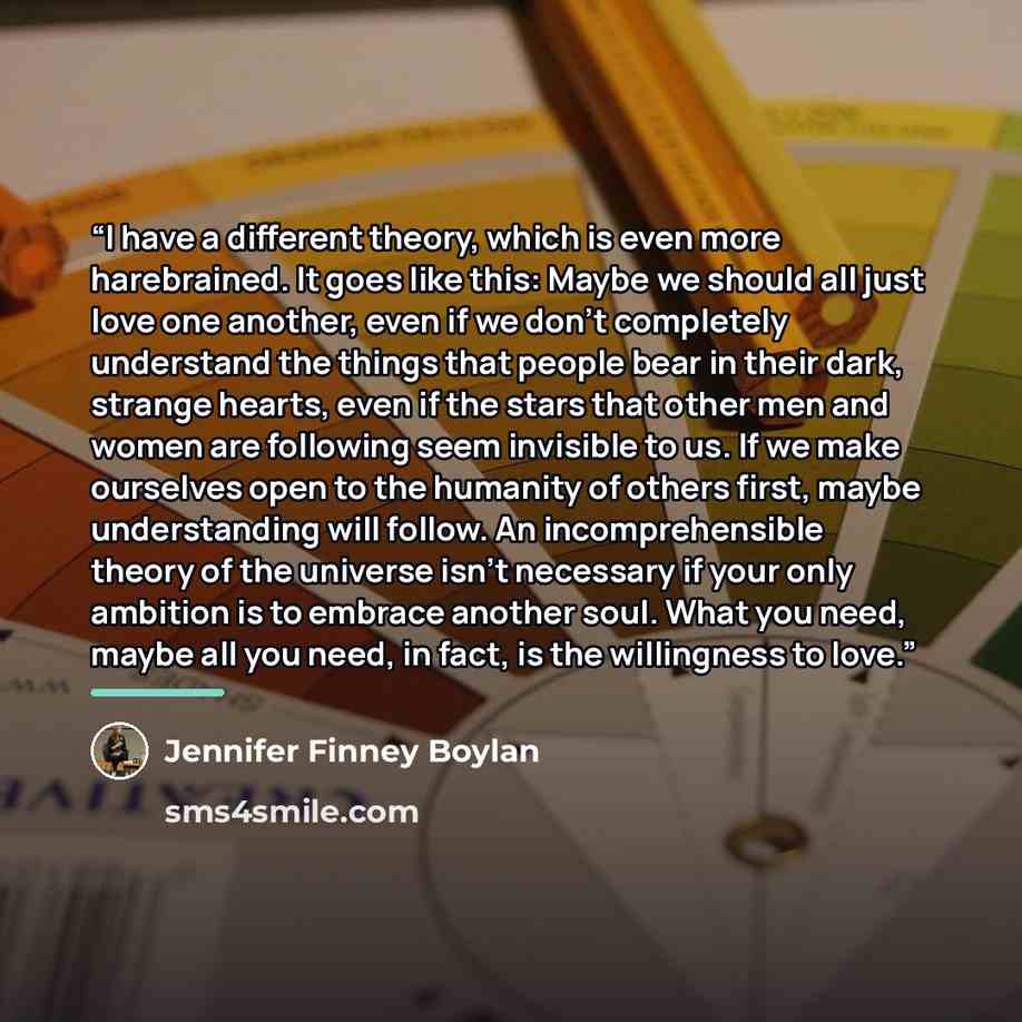 “I have a different theory, which is even more harebrained. It goes like this: Maybe we should all just love one another, even if we don't completely understand the things that people bear in their dark, strange hearts, even if the stars that other men and women are following seem invisible to us…” quote by Jennifer Finney Boylan