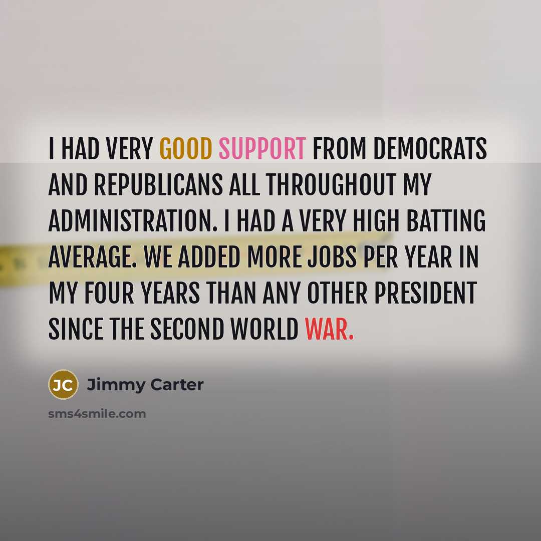 “I had very good support from Democrats and Republicans all throughout my administration. I had a very high batting average. We added more jobs per year in my four years than any other president since the Second World War.” quote by Jimmy Carter