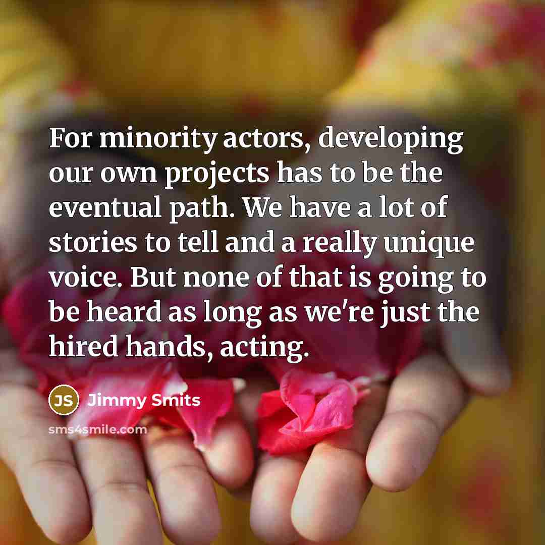 “For minority actors, developing our own projects has to be the eventual path. We have a lot of stories to tell and a really unique voice. But none of that is going to be heard as long as we're just the hired hands, acting.” quote by Jimmy Smits