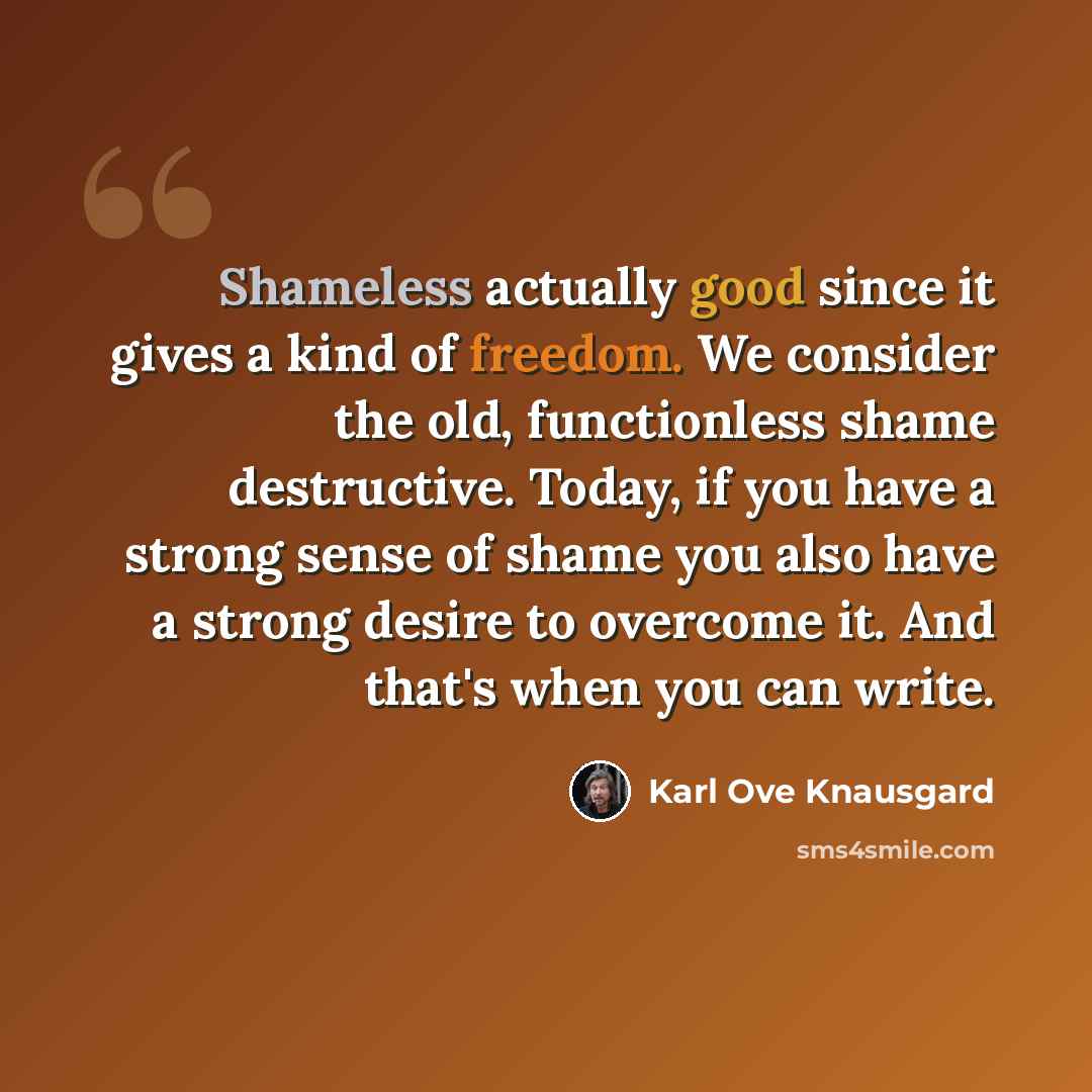 “Shameless actually good since it gives a kind of freedom. We consider the old, functionless shame destructive. Today, if you have a strong sense of shame you also have a strong desire to overcome it. And that's when you can write.” quote by Karl Ove Knausgard