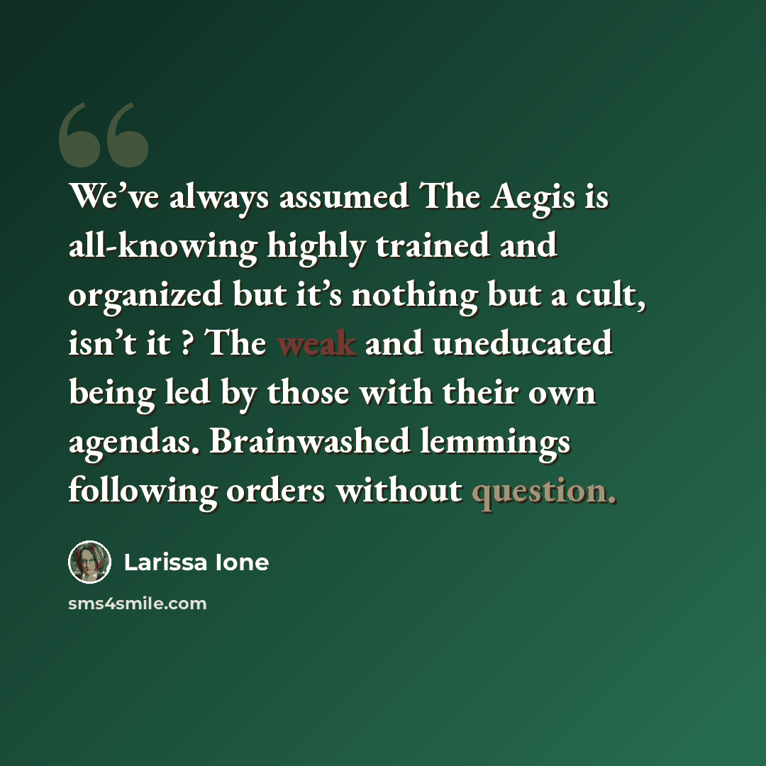 “We’ve always assumed The Aegis is all-knowing highly trained and organized but it’s nothing but a cult, isn’t it ? The weak and uneducated being led by those with their own agendas. Brainwashed lemmings following orders without question.” quote by Larissa Ione