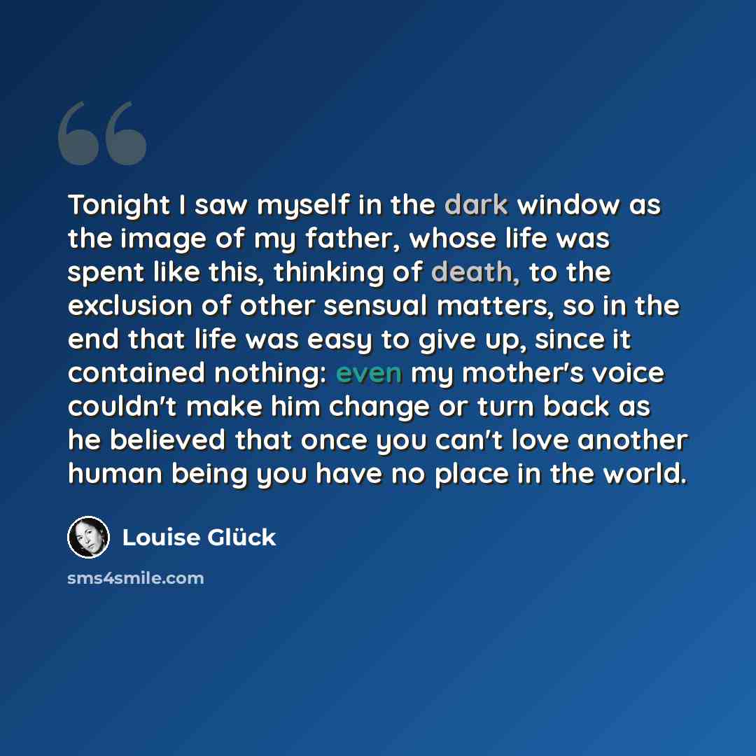 “Tonight I saw myself in the dark window as the image of my father, whose life was spent like this, thinking of death, to the exclusion of other sensual matters, so in the end that life was easy to give up, since it contained nothing: even my mother's voice couldn't make him change or turn back as…” quote by Louise Glück