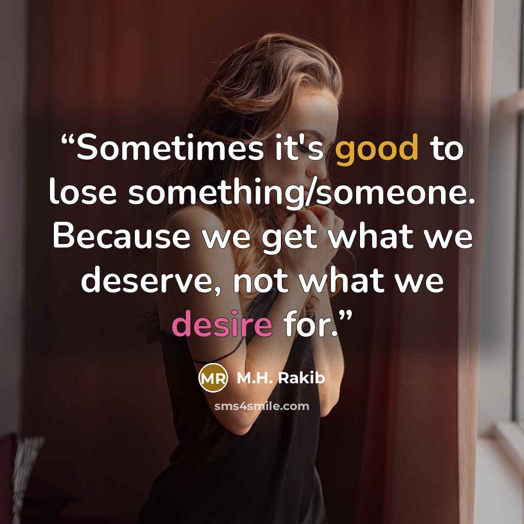 “Sometimes it's good to lose something/someone. Because we get what we deserve, not what we desire for.” quote by M.H. Rakib