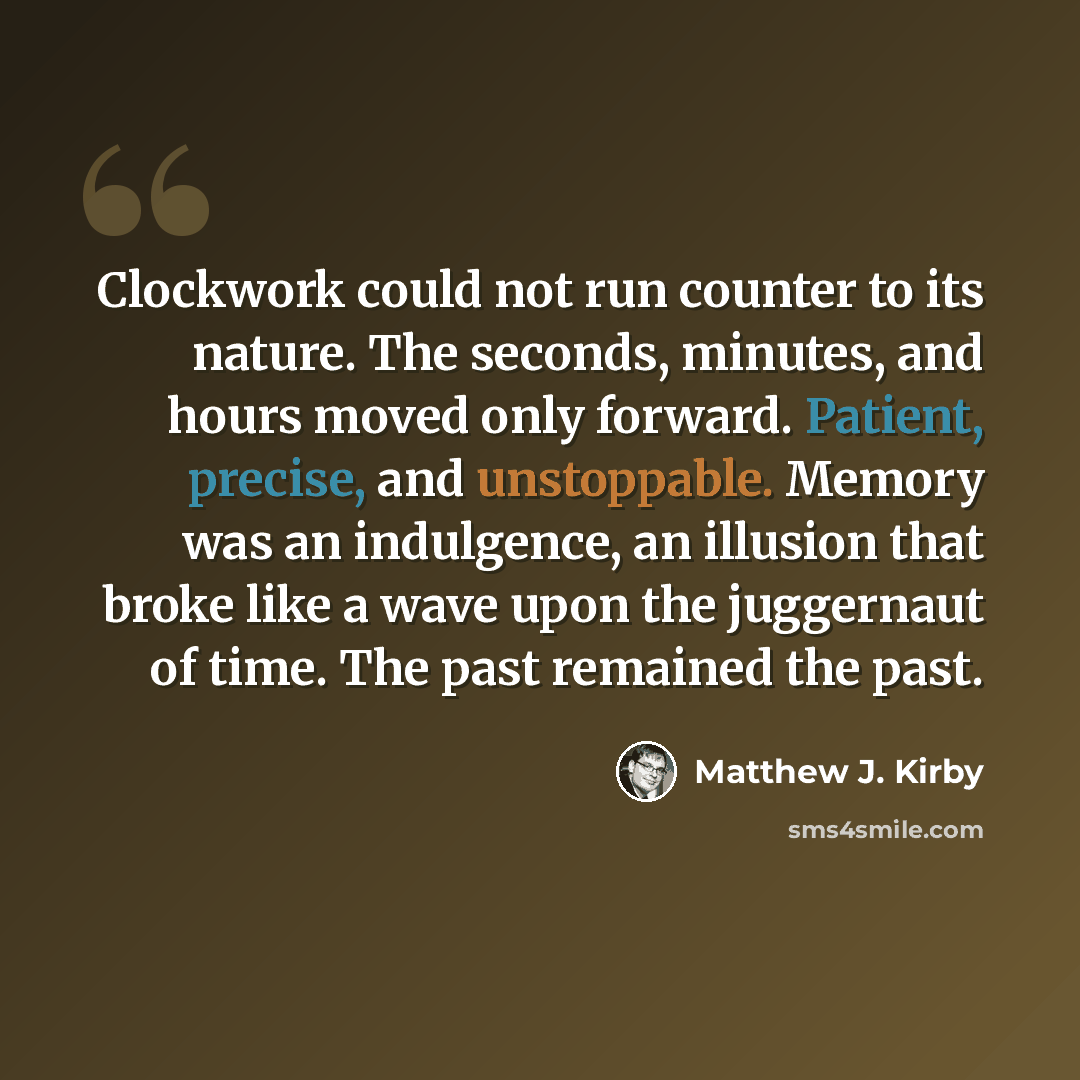 “Clockwork could not run counter to its nature. The seconds, minutes, and hours moved only forward. Patient, precise, and unstoppable. Memory was an indulgence, an illusion that broke like a wave upon the juggernaut of time. The past remained the past.” quote by Matthew J. Kirby
