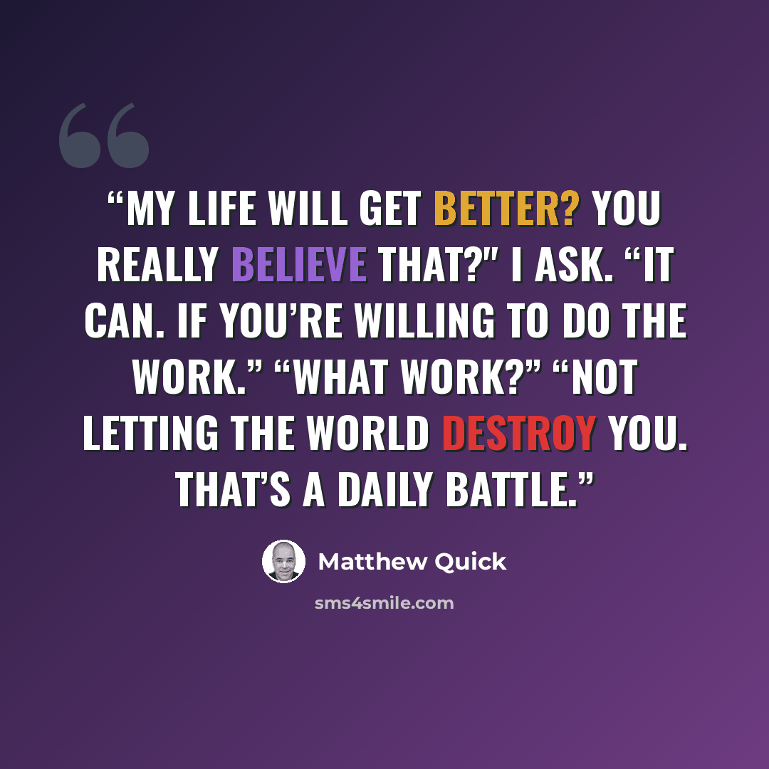 “My life will get better? You really believe that?" I ask. “It can. If you’re willing to do the work.” “What work?” “Not letting the world destroy you. That’s a daily battle.” quote by Matthew Quick