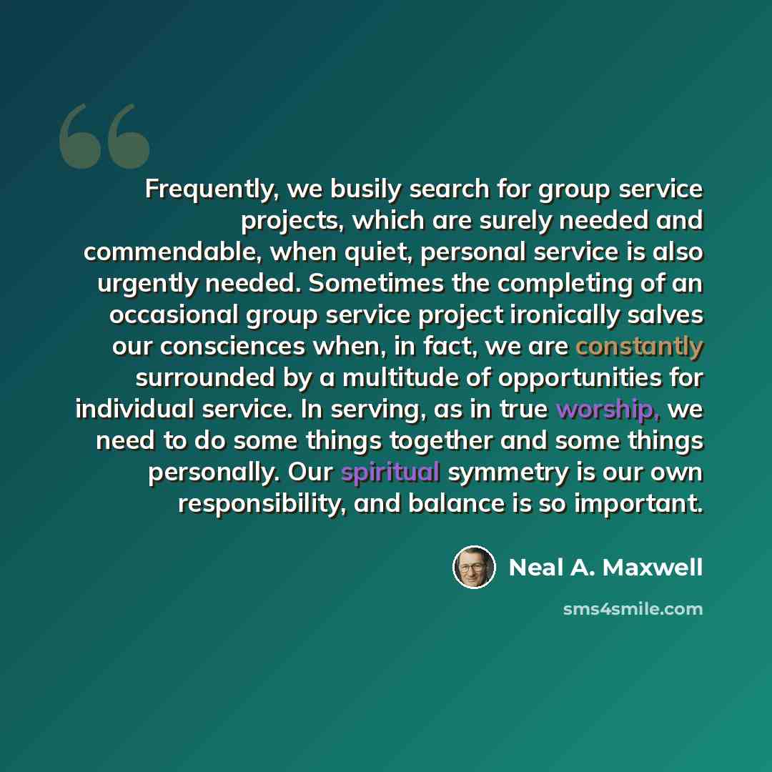 “Frequently, we busily search for group service projects, which are surely needed and commendable, when quiet, personal service is also urgently needed. Sometimes the completing of an occasional group service project ironically salves our consciences when, in fact, we are constantly surrounded by a…” quote by Neal A. Maxwell
