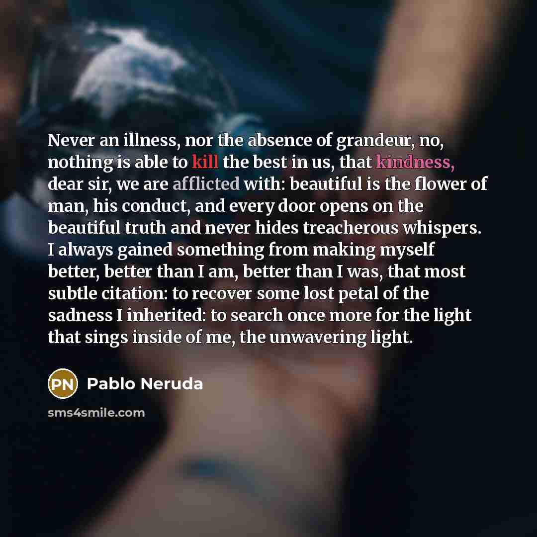 “Never an illness, nor the absence of grandeur, no, nothing is able to kill the best in us, that kindness, dear sir, we are afflicted with: beautiful is the flower of man, his conduct, and every door opens on the beautiful truth and never hides treacherous whispers. I always gained something from…” quote by Pablo Neruda