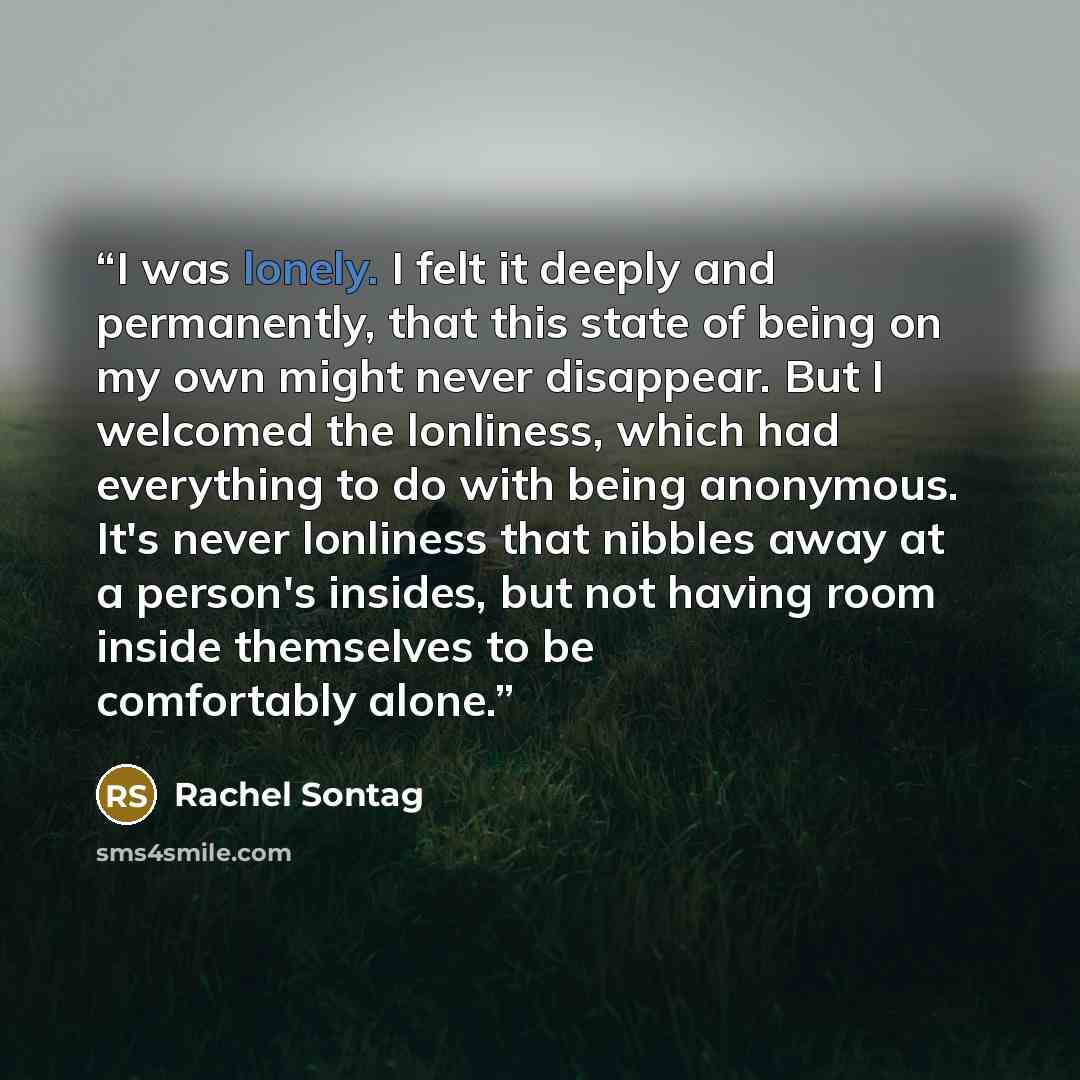“I was lonely. I felt it deeply and permanently, that this state of being on my own might never disappear. But I welcomed the lonliness, which had everything to do with being anonymous. It's never lonliness that nibbles away at a person's insides, but not having room inside themselves to be…” quote by Rachel Sontag