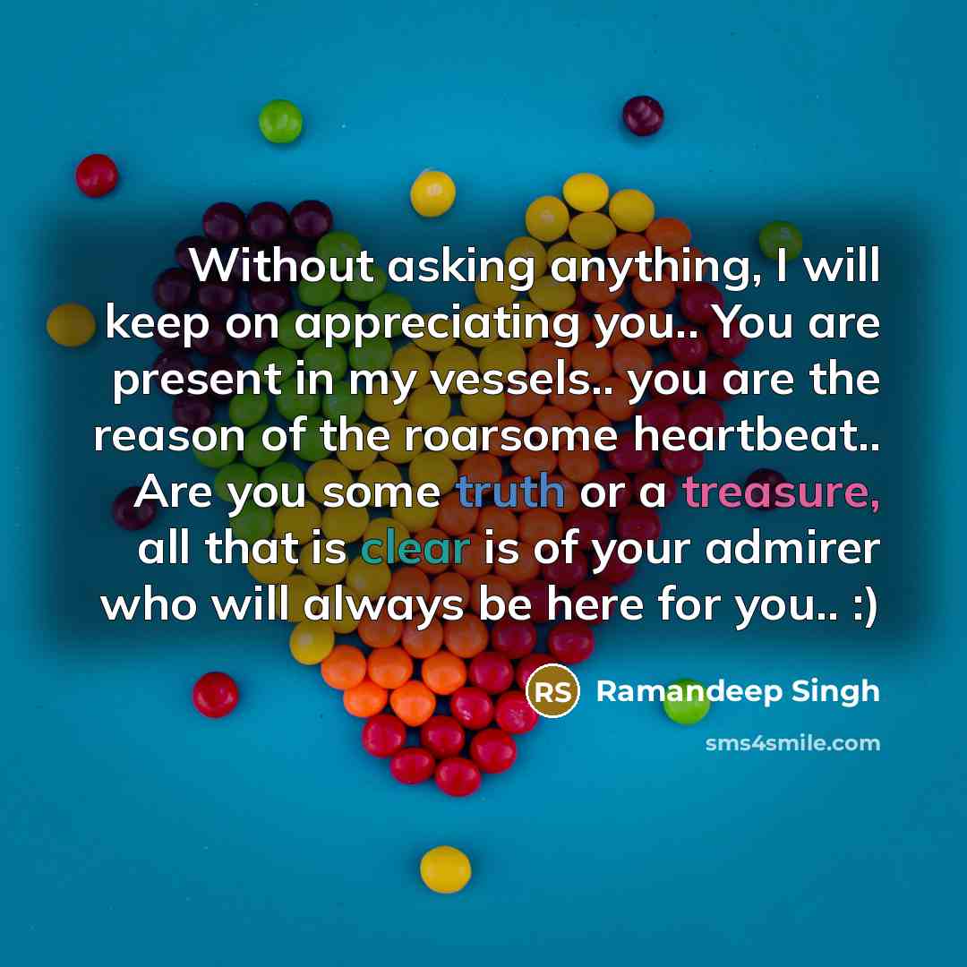 “Without asking anything, I will keep on appreciating you.. You are present in my vessels.. you are the reason of the roarsome heartbeat.. Are you some truth or a treasure, all that is clear is of your admirer who will always be here for you.. :)” quote by Ramandeep Singh