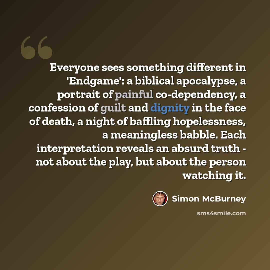 “Everyone sees something different in 'Endgame': a biblical apocalypse, a portrait of painful co-dependency, a confession of guilt and dignity in the face of death, a night of baffling hopelessness, a meaningless babble. Each interpretation reveals an absurd truth - not about the play, but about…” quote by Simon McBurney