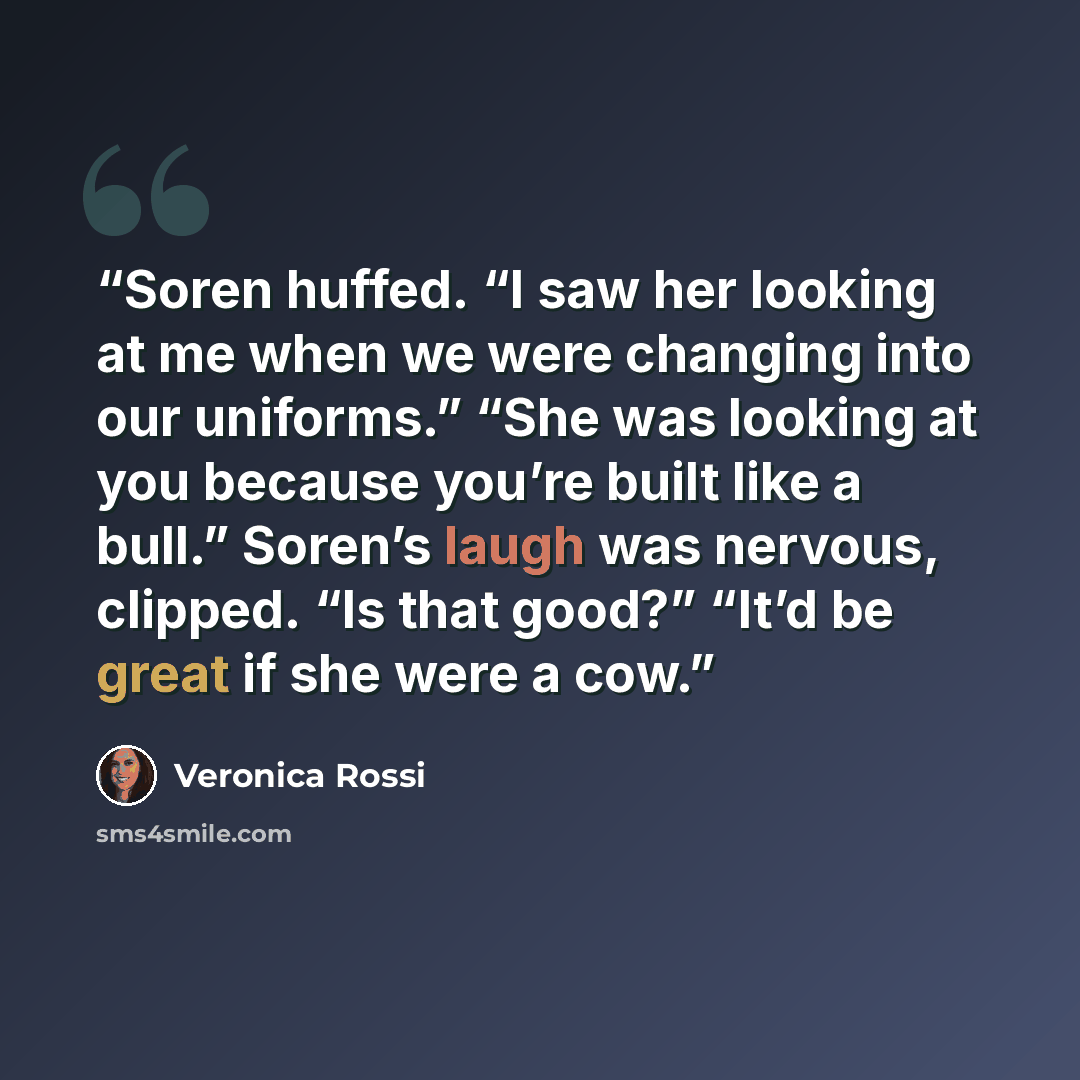 “Soren huffed. “I saw her looking at me when we were changing into our uniforms.” “She was looking at you because you’re built like a bull.” Soren’s laugh was nervous, clipped. “Is that good?” “It’d be great if she were a cow.” quote by Veronica Rossi