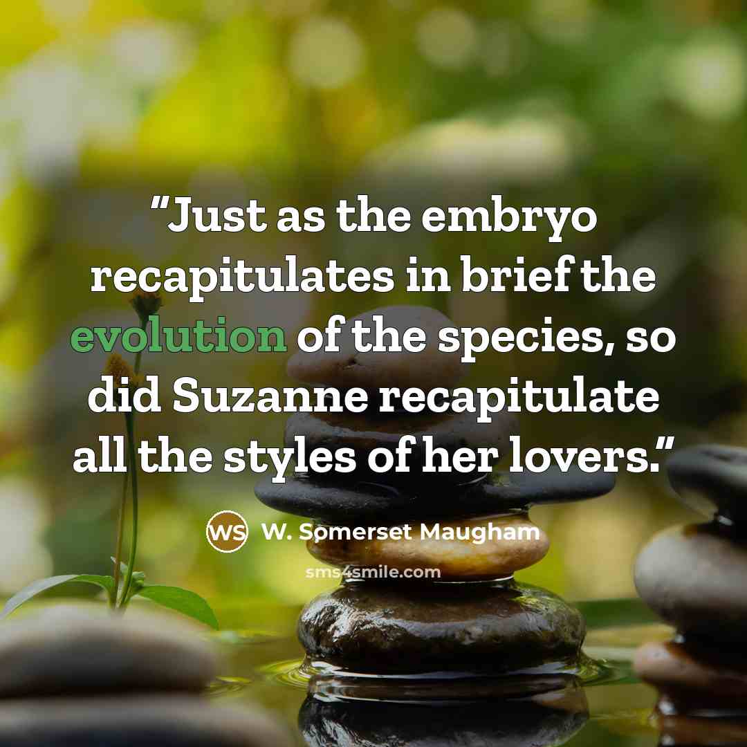 “Just as the embryo recapitulates in brief the evolution of the species, so did Suzanne recapitulate all the styles of her lovers.” quote by W. Somerset Maugham
