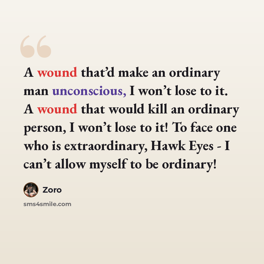 “A wound that’d make an ordinary man unconscious, I won’t lose to it. A wound that would kill an ordinary person, I won’t lose to it! To face one who is extraordinary, Hawk Eyes - I can’t allow myself to be ordinary!” quote by Zoro
