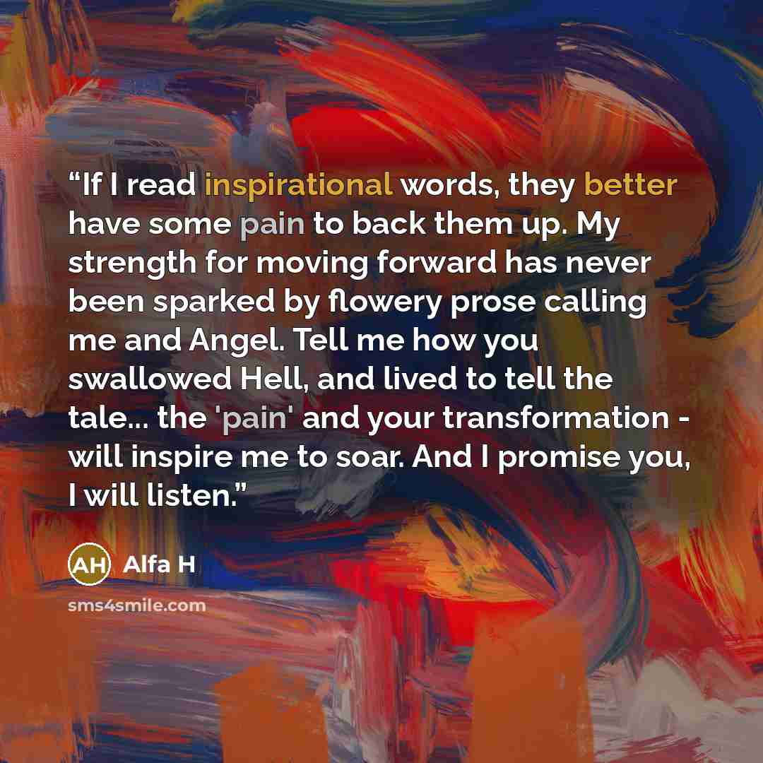 “If I read inspirational words, they better have some pain to back them up. My strength for moving forward has never been sparked by flowery prose calling me and Angel. Tell me how you swallowed Hell, and lived to tell the tale... the 'pain' and your transformation - will inspire me to soar. And I…” quote by Alfa H