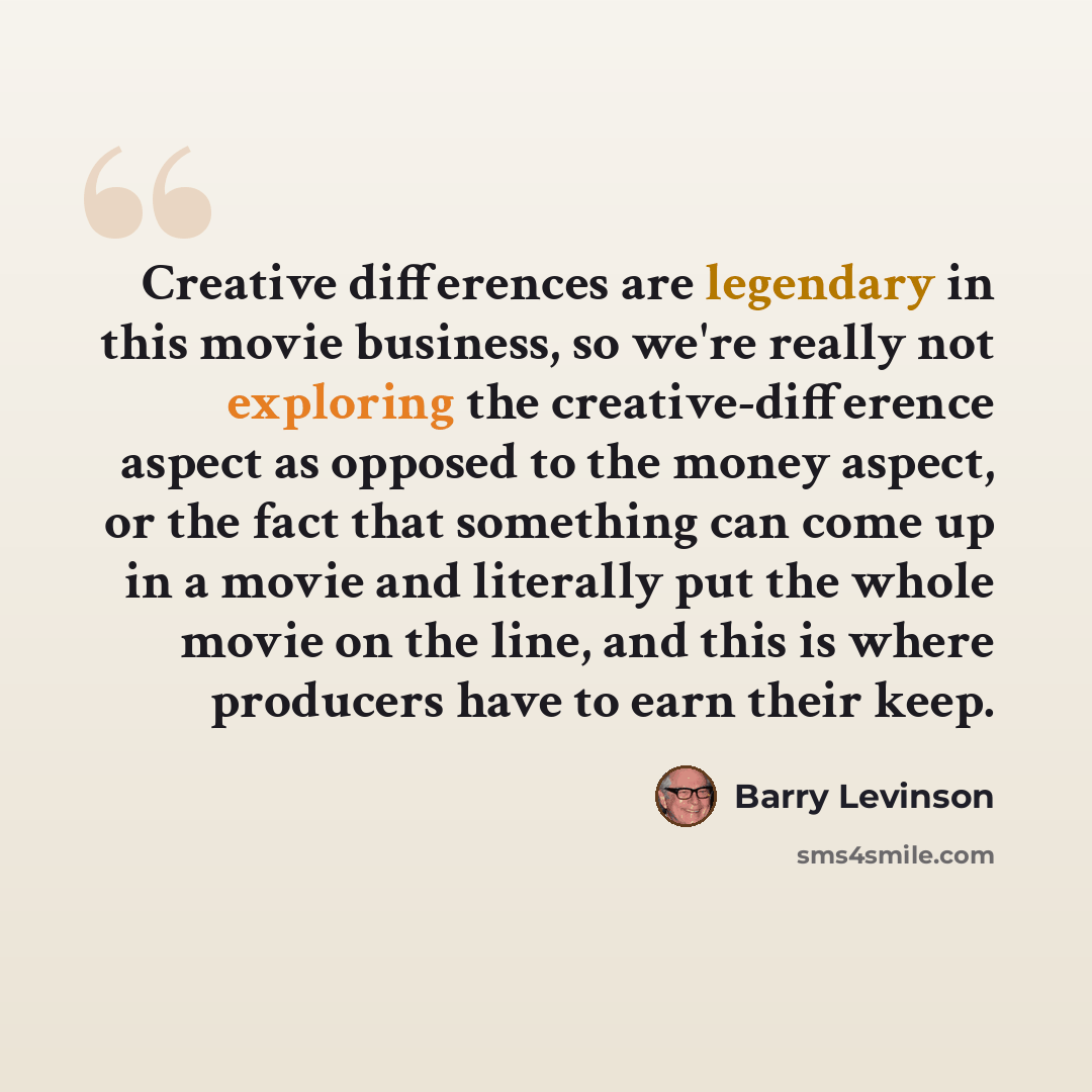 “Creative differences are legendary in this movie business, so we're really not exploring the creative-difference aspect as opposed to the money aspect, or the fact that something can come up in a movie and literally put the whole movie on the line, and this is where producers have to earn their…” quote by Barry Levinson