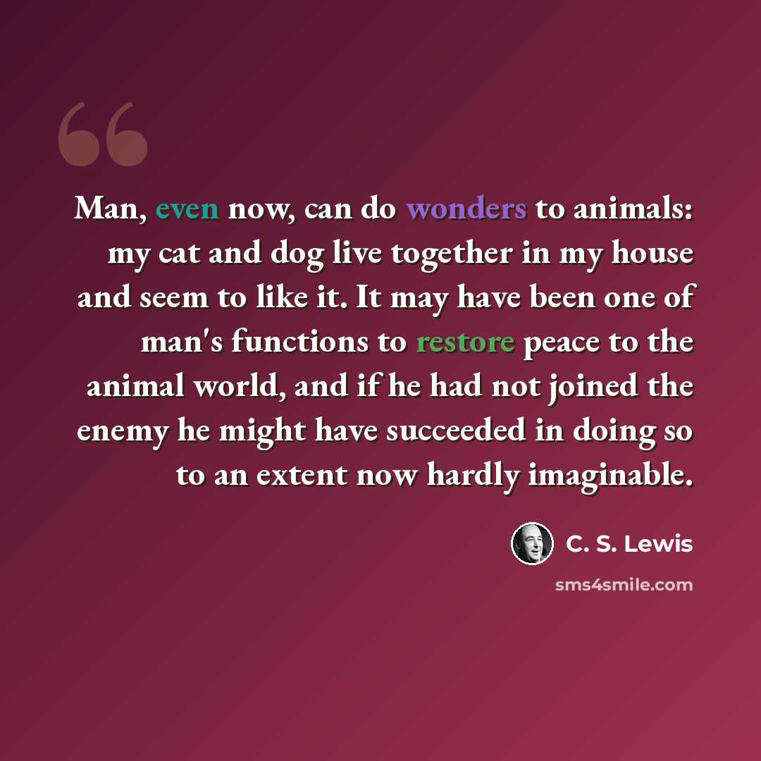 “Man, even now, can do wonders to animals: my cat and dog live together in my house and seem to like it. It may have been one of man's functions to restore peace to the animal world, and if he had not joined the enemy he might have succeeded in doing so to an extent now hardly imaginable.” quote by C. S. Lewis