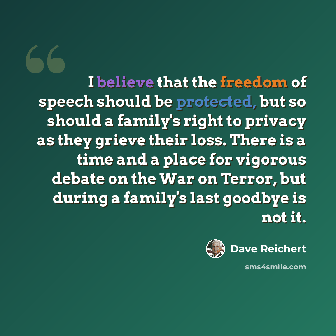 “I believe that the freedom of speech should be protected, but so should a family's right to privacy as they grieve their loss. There is a time and a place for vigorous debate on the War on Terror, but during a family's last goodbye is not it.” quote by Dave Reichert