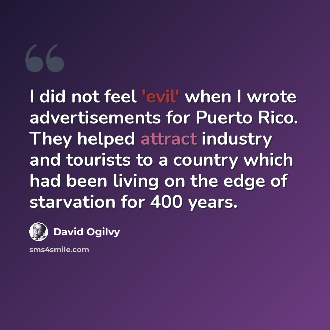 “I did not feel 'evil' when I wrote advertisements for Puerto Rico. They helped attract industry and tourists to a country which had been living on the edge of starvation for 400 years.” quote by David Ogilvy