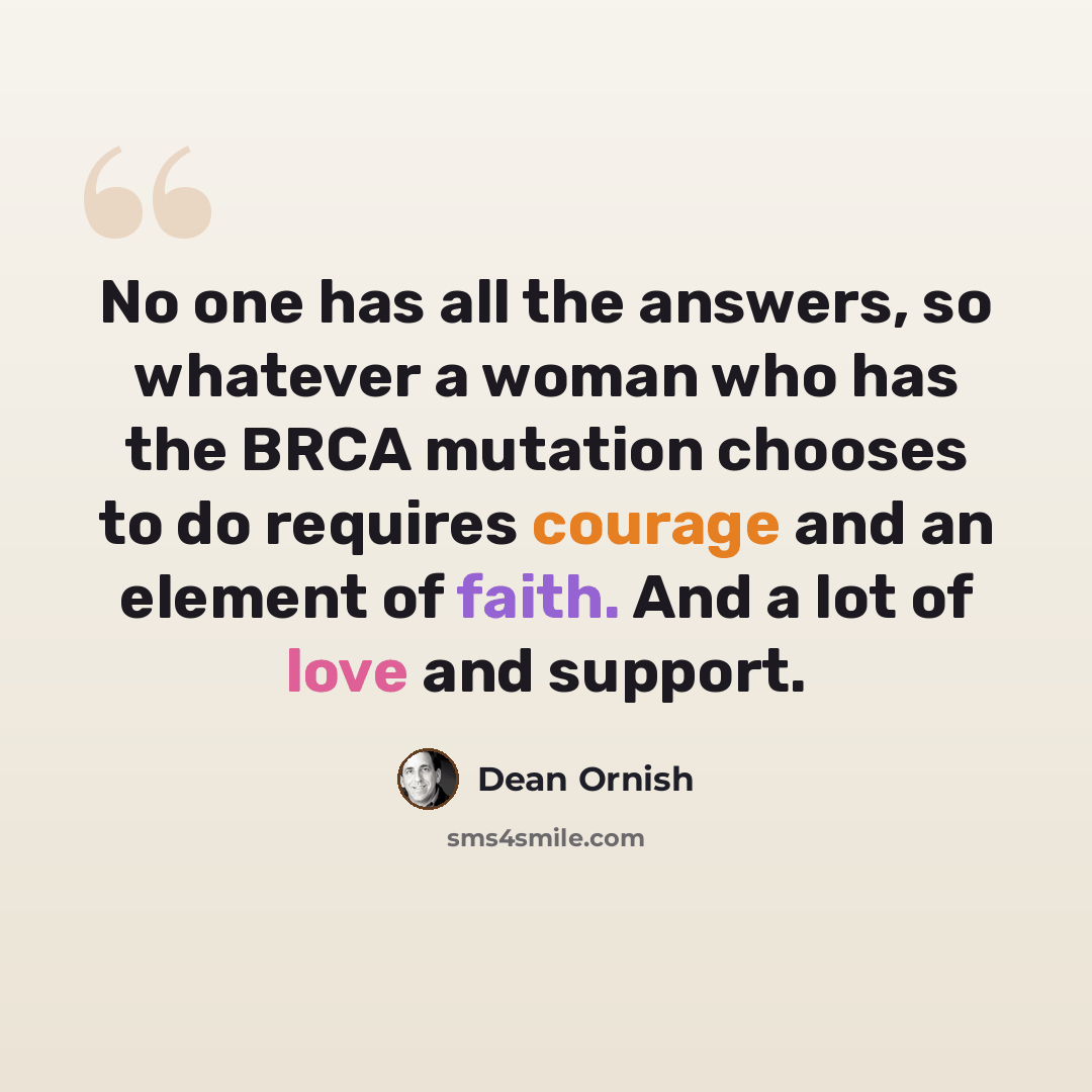 “No one has all the answers, so whatever a woman who has the BRCA mutation chooses to do requires courage and an element of faith. And a lot of love and support.” quote by Dean Ornish