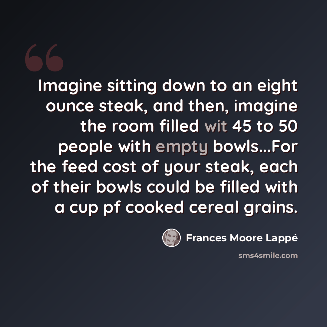 “Imagine sitting down to an eight ounce steak, and then, imagine the room filled wit 45 to 50 people with empty bowls...For the feed cost of your steak, each of their bowls could be filled with a cup pf cooked cereal grains.” quote by Frances Moore Lappé