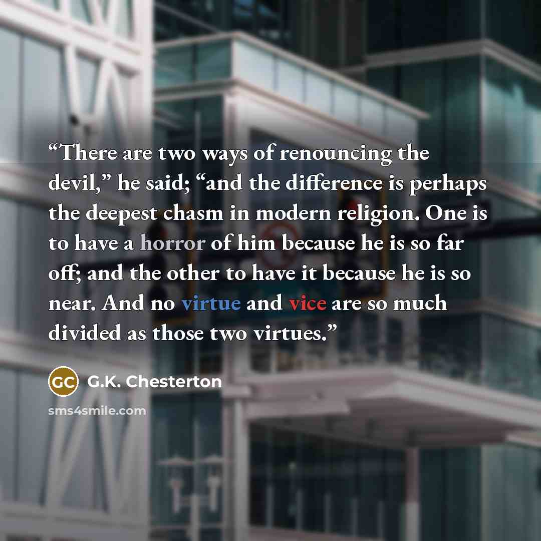 “There are two ways of renouncing the devil,” he said; “and the difference is perhaps the deepest chasm in modern religion. One is to have a horror of him because he is so far off; and the other to have it because he is so near. And no virtue and vice are so much divided as those two virtues.” quote by G.K. Chesterton