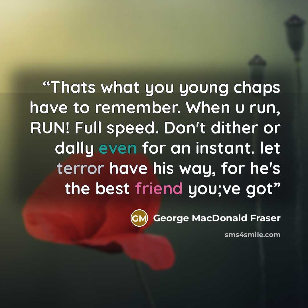 “Thats what you young chaps have to remember. When u run, RUN! Full speed. Don't dither or dally even for an instant. let terror have his way, for he's the best friend you;ve got” quote by George MacDonald Fraser