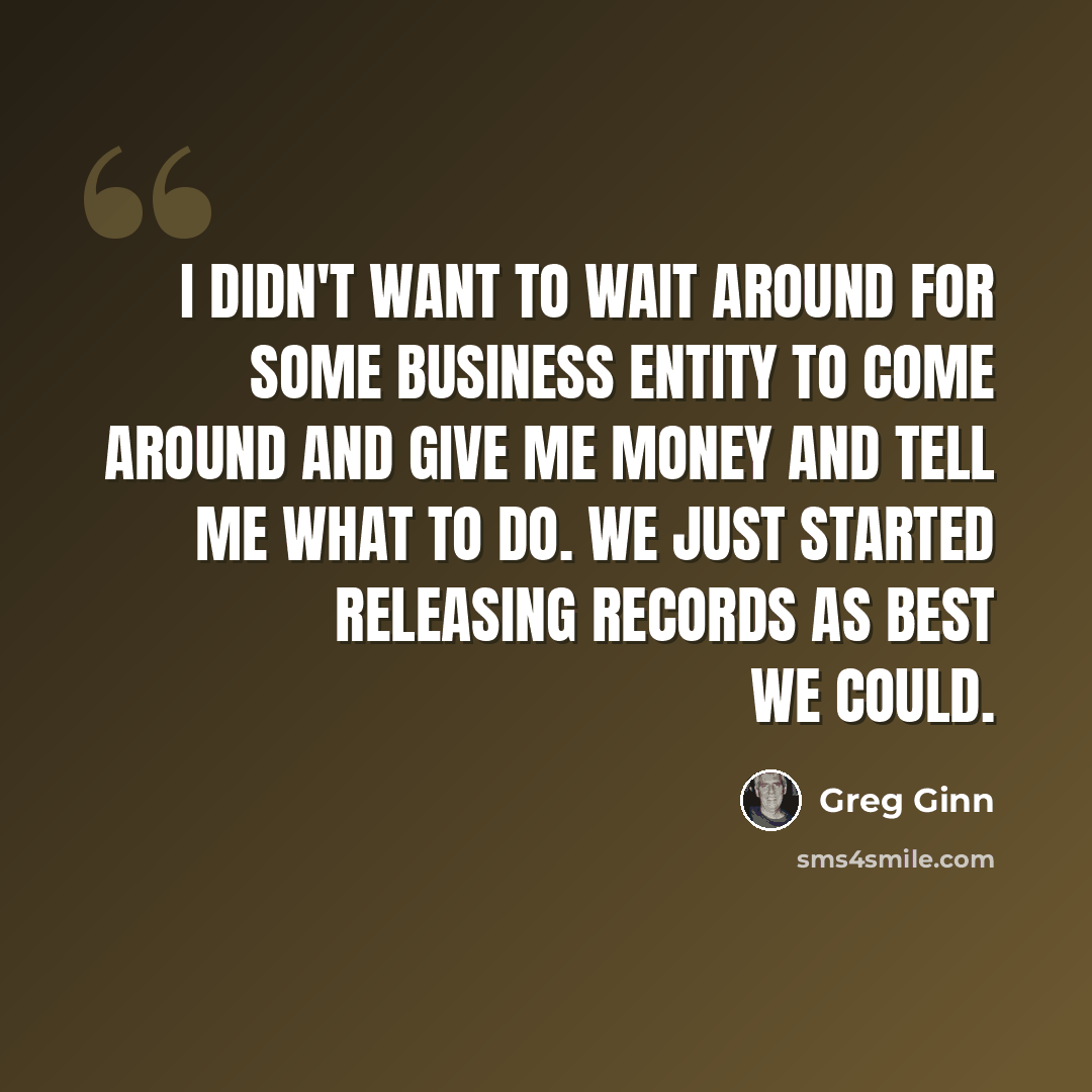 “I didn't want to wait around for some business entity to come around and give me money and tell me what to do. We just started releasing records as best we could.” quote by Greg Ginn