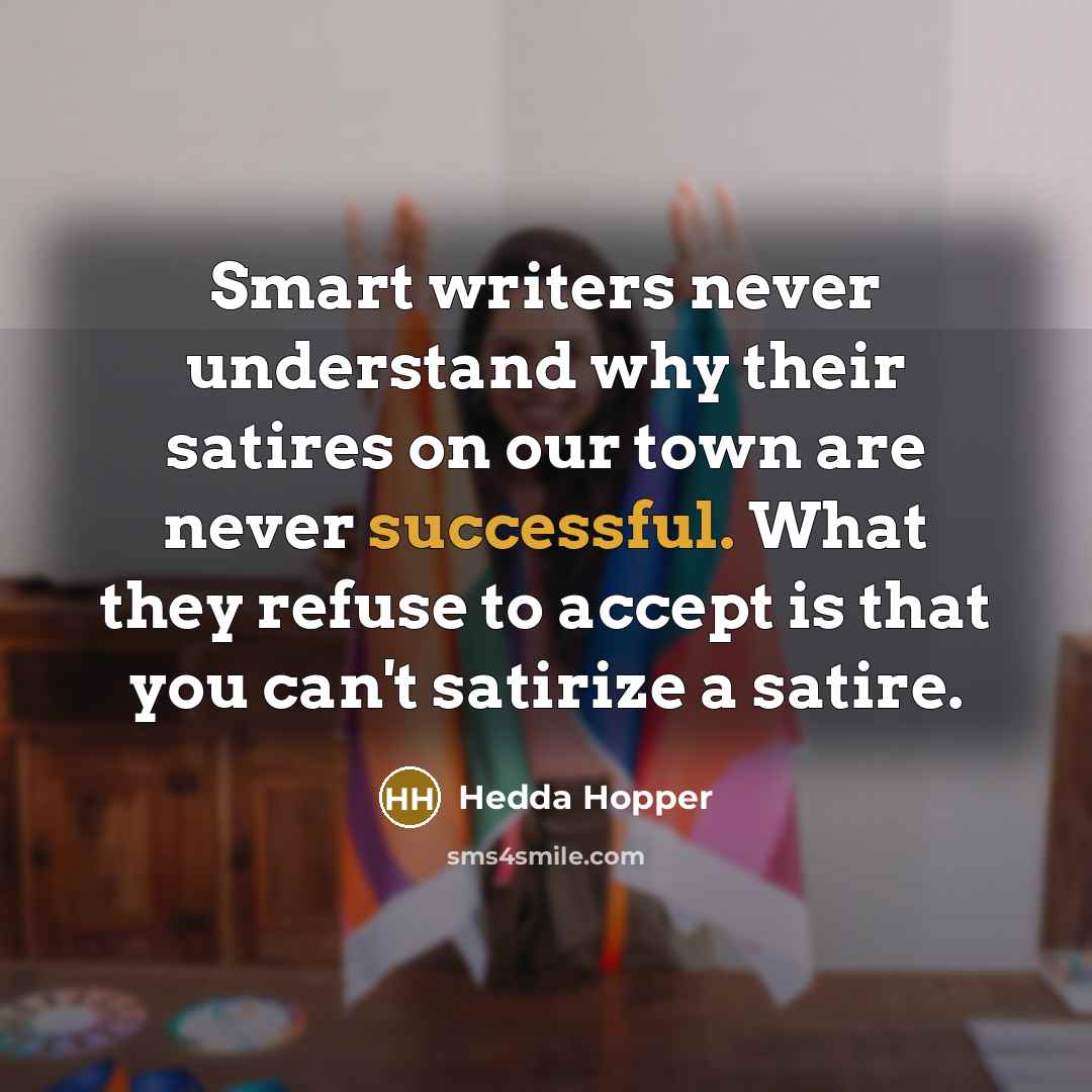 “Smart writers never understand why their satires on our town are never successful. What they refuse to accept is that you can't satirize a satire.” quote by Hedda Hopper