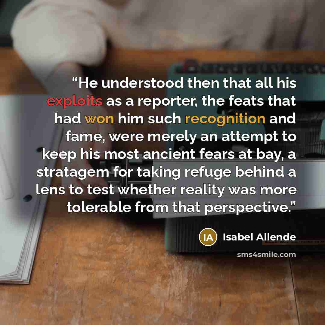 “He understood then that all his exploits as a reporter, the feats that had won him such recognition and fame, were merely an attempt to keep his most ancient fears at bay, a stratagem for taking refuge behind a lens to test whether reality was more tolerable from that perspective.” quote by Isabel Allende
