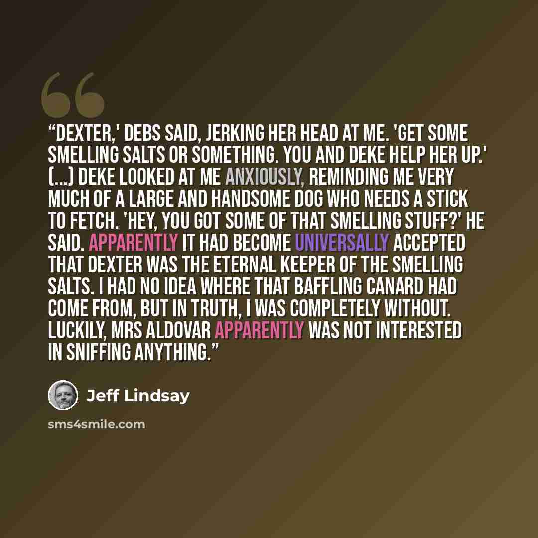 “Dexter,' Debs said, jerking her head at me. 'Get some smelling salts or something. You and Deke help her up.' (...) Deke looked at me anxiously, reminding me very much of a large and handsome dog who needs a stick to fetch. 'Hey, you got some of that smelling stuff?' he said. Apparently it had…” quote by Jeff Lindsay
