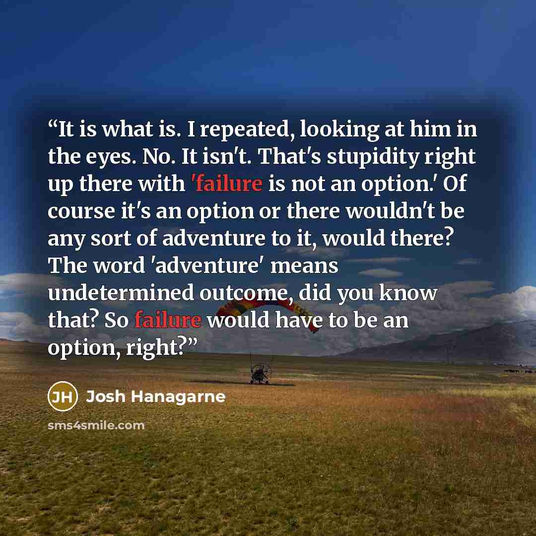 “It is what is. I repeated, looking at him in the eyes. No. It isn't. That's stupidity right up there with 'failure is not an option.' Of course it's an option or there wouldn't be any sort of adventure to it, would there? The word 'adventure' means undetermined outcome, did you know that? So…” quote by Josh Hanagarne