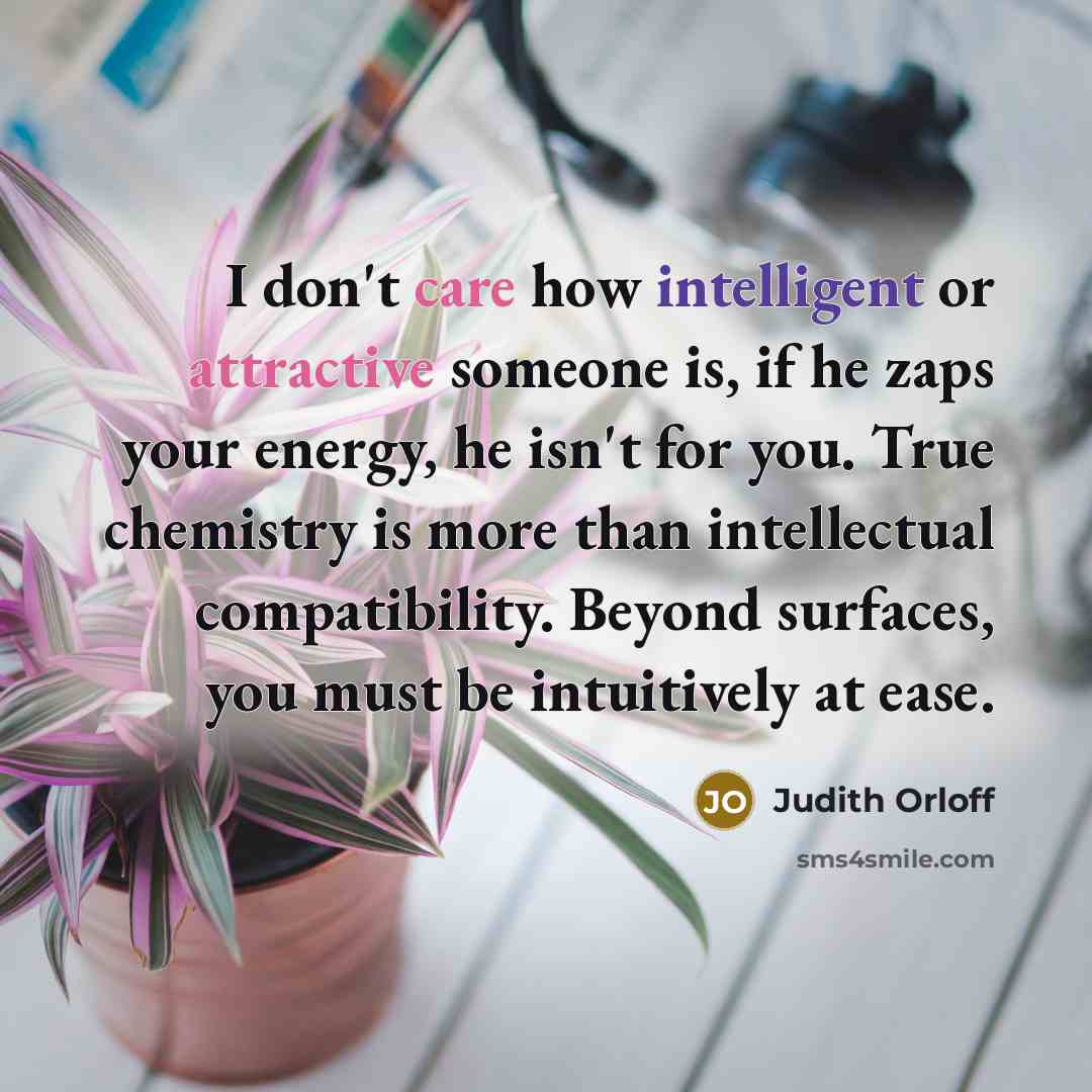 “I don't care how intelligent or attractive someone is, if he zaps your energy, he isn't for you. True chemistry is more than intellectual compatibility. Beyond surfaces, you must be intuitively at ease.” quote by Judith Orloff
