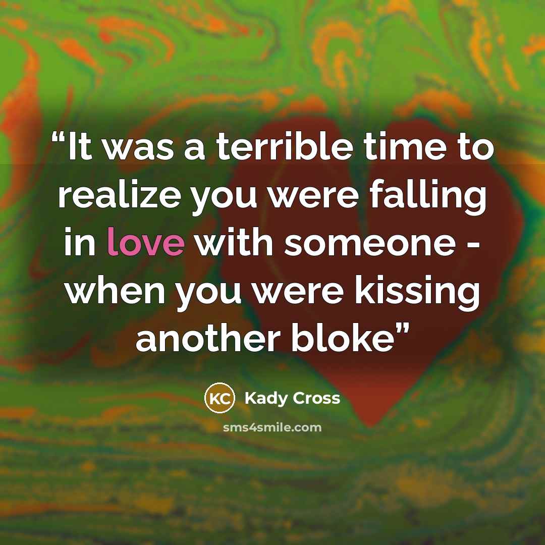 “It was a terrible time to realize you were falling in love with someone - when you were kissing another bloke” quote by Kady Cross