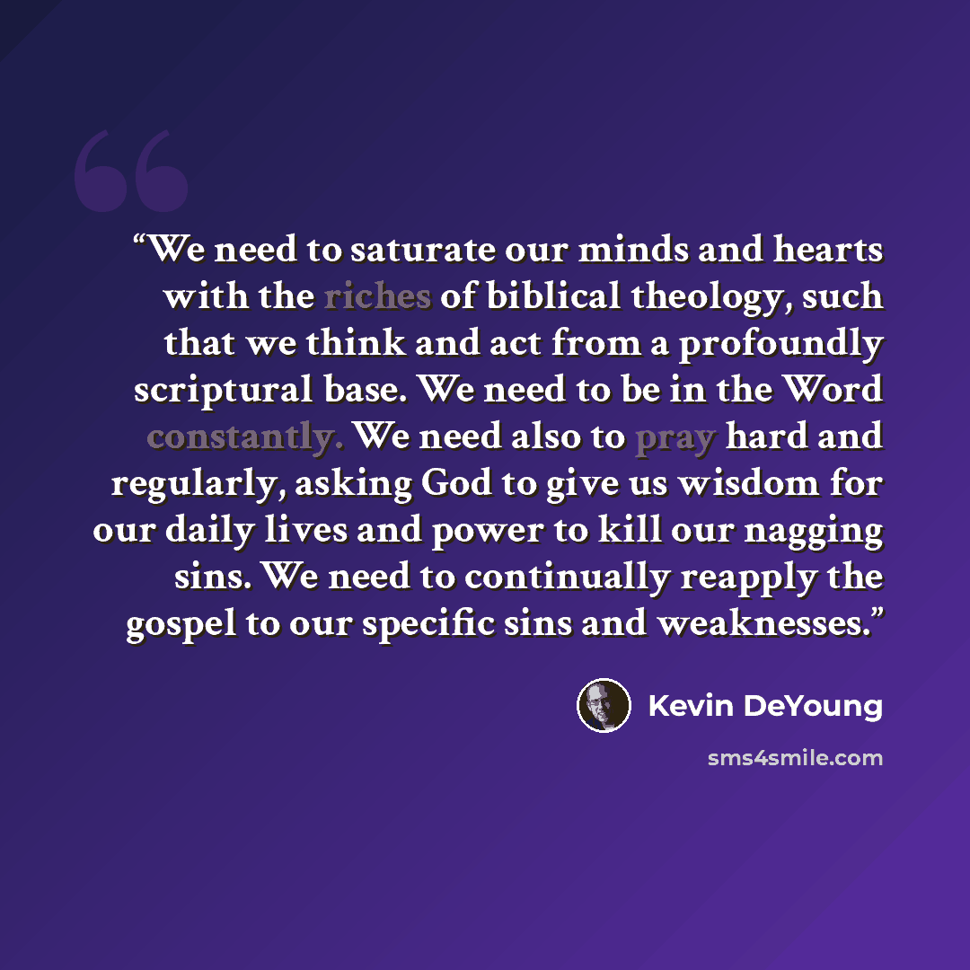 “We need to saturate our minds and hearts with the riches of biblical theology, such that we think and act from a profoundly scriptural base. We need to be in the Word constantly. We need also to pray hard and regularly, asking God to give us wisdom for our daily lives and power to kill our nagging…” quote by Kevin DeYoung